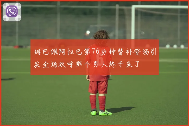姆巴佩阿拉巴第76分钟替补登场引发全场欢呼那个男人终于来了
