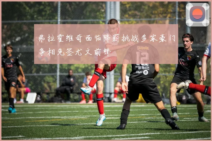 弗拉霍维奇面临降薪挑战多家豪门争相免签尤文前锋