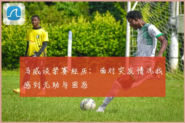 马威谈禁赛经历：面对突发情况我感到无助与困惑