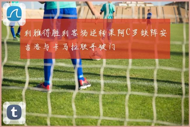 利雅得胜利客场逆转果阿C罗缺阵安吉洛与卡马拉联手破门