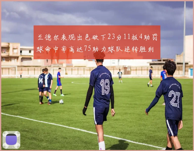 兰德尔表现出色砍下23分11板4助罚球命中率高达75助力球队逆转胜利