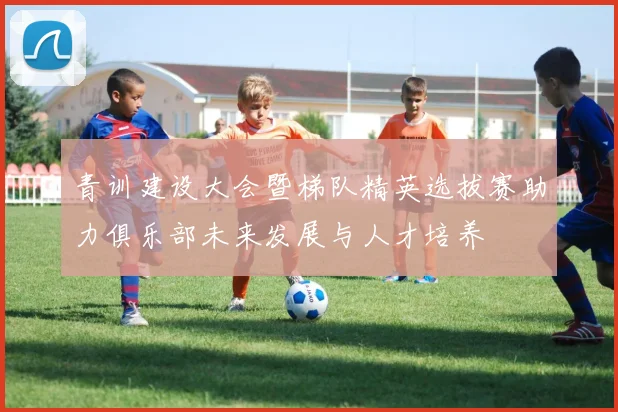 青训建设大会暨梯队精英选拔赛助力俱乐部未来发展与人才培养