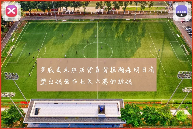 罗威尚未经历背靠背杨瀚森明日有望出战面临七天六赛的挑战