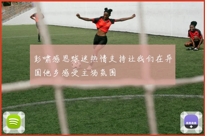 彭啸感恩球迷热情支持让我们在异国他乡感受主场氛围