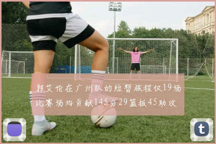郭艾伦在广州队的短暂旅程仅19场比赛场均贡献145分29篮板45助攻