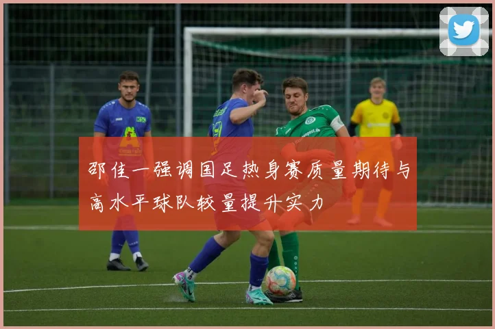 邵佳一强调国足热身赛质量期待与高水平球队较量提升实力