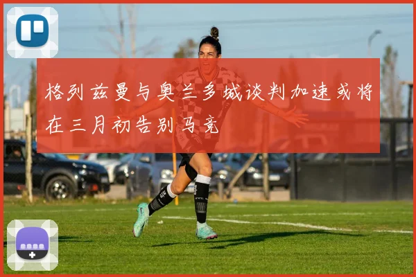 格列兹曼与奥兰多城谈判加速或将在三月初告别马竞