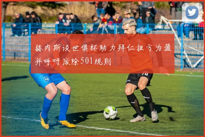 赫内斯谈世俱杯助力拜仁扭亏为盈并呼吁废除501规则