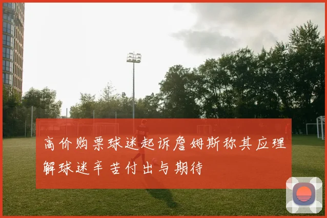 高价购票球迷起诉詹姆斯称其应理解球迷辛苦付出与期待