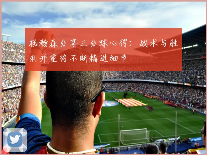 杨瀚森分享三分球心得：战术与胜利并重将不断精进细节