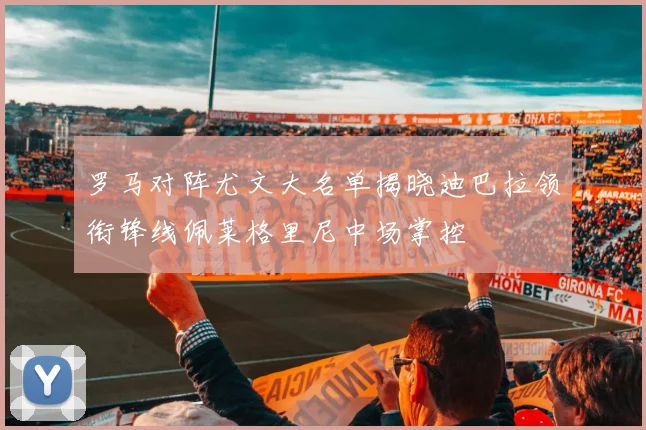 罗马对阵尤文大名单揭晓迪巴拉领衔锋线佩莱格里尼中场掌控