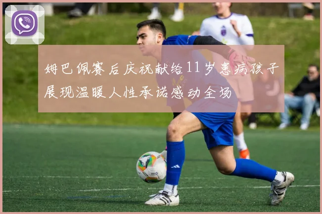 姆巴佩赛后庆祝献给11岁患病孩子展现温暖人性承诺感动全场