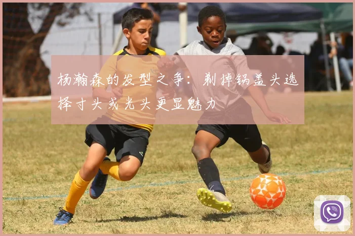 杨瀚森的发型之争：剃掉锅盖头选择寸头或光头更显魅力