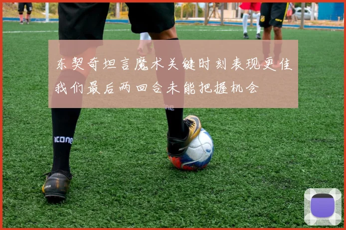 东契奇坦言魔术关键时刻表现更佳我们最后两回合未能把握机会