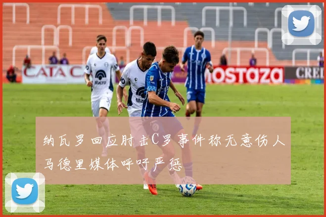 纳瓦罗回应肘击C罗事件称无意伤人马德里媒体呼吁严惩