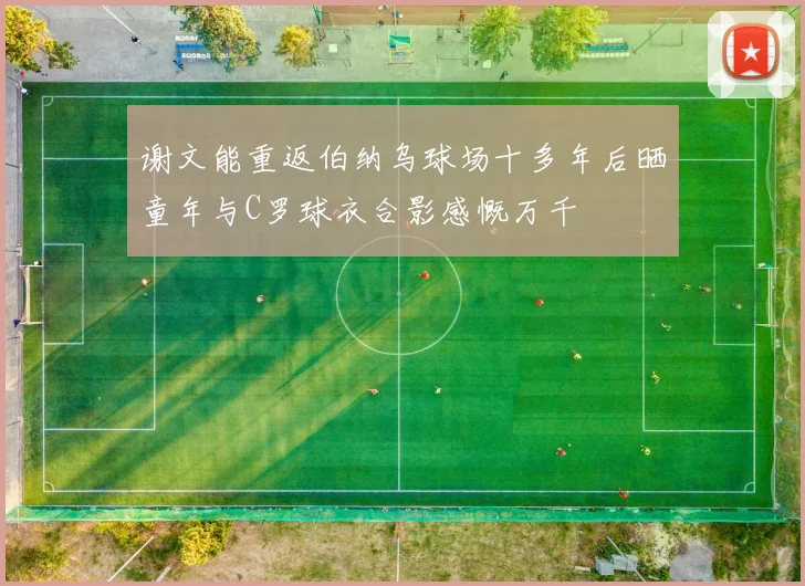 谢文能重返伯纳乌球场十多年后晒童年与C罗球衣合影感慨万千