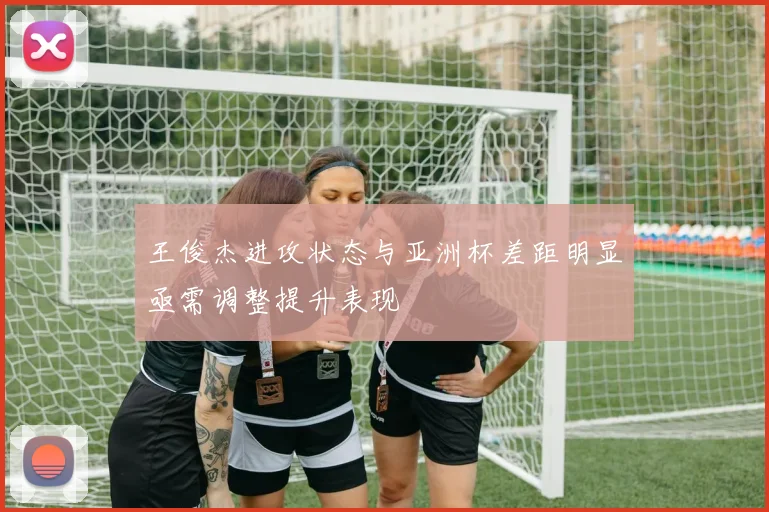 王俊杰进攻状态与亚洲杯差距明显亟需调整提升表现