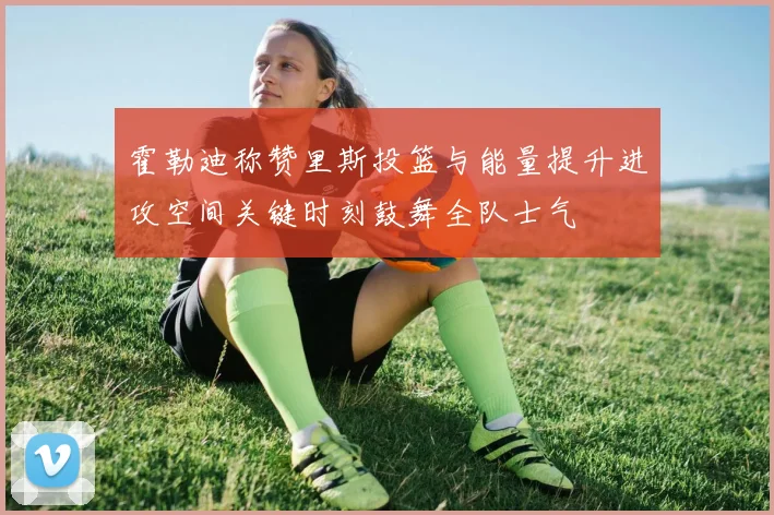 霍勒迪称赞里斯投篮与能量提升进攻空间关键时刻鼓舞全队士气