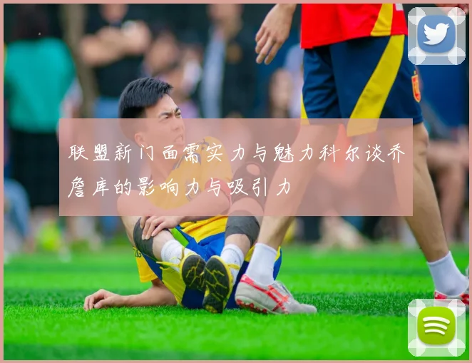 联盟新门面需实力与魅力科尔谈乔詹库的影响力与吸引力
