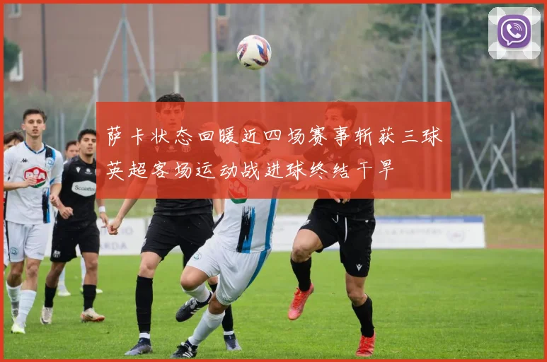 萨卡状态回暖近四场赛事斩获三球英超客场运动战进球终结干旱