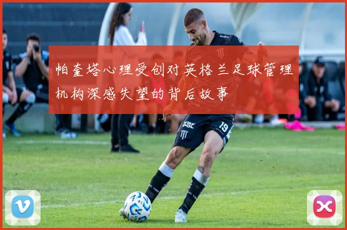 帕奎塔心理受创对英格兰足球管理机构深感失望的背后故事
