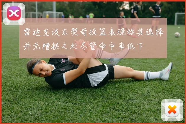 雷迪克谈东契奇投篮表现称其选择并无糟糕之处尽管命中率低下