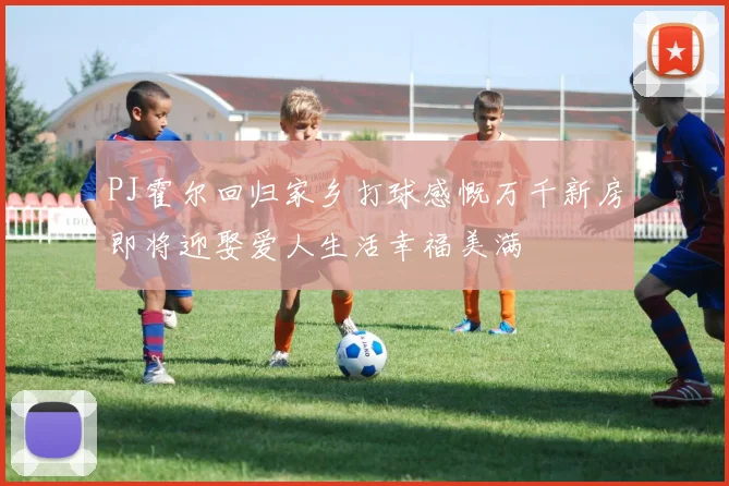 PJ霍尔回归家乡打球感慨万千新房即将迎娶爱人生活幸福美满