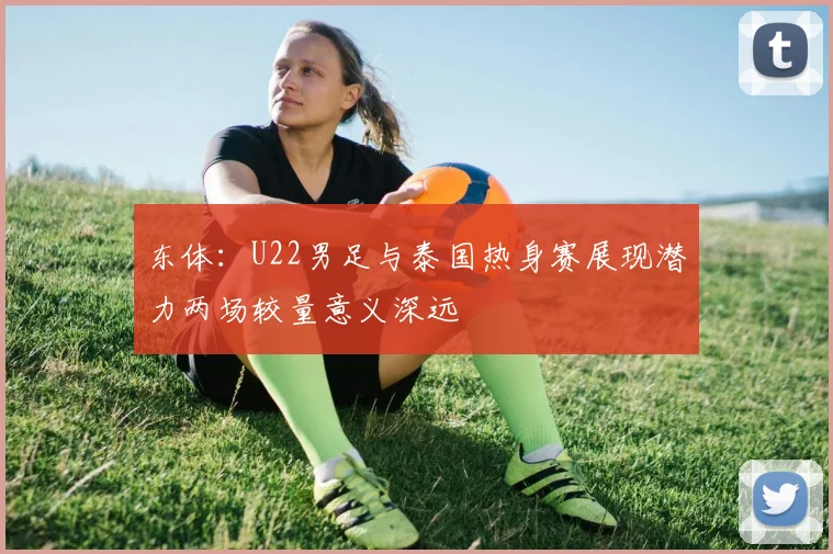 东体：U22男足与泰国热身赛展现潜力两场较量意义深远