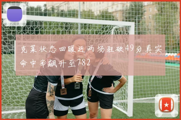 克莱状态回暖近两场狂砍49分真实命中率飙升至782