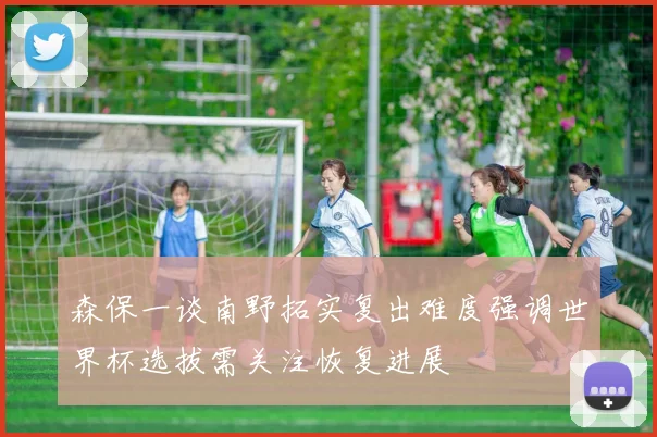 森保一谈南野拓实复出难度强调世界杯选拔需关注恢复进展