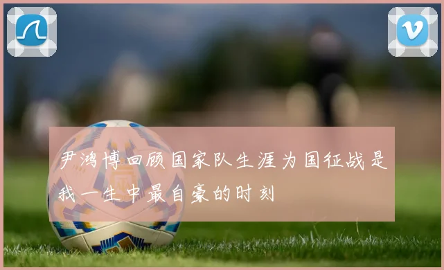 尹鸿博回顾国家队生涯为国征战是我一生中最自豪的时刻