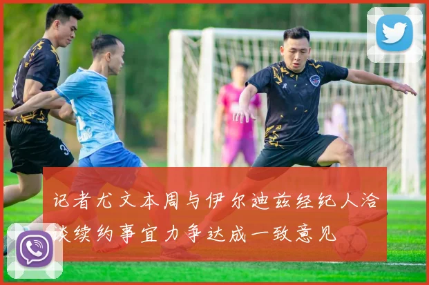 记者尤文本周与伊尔迪兹经纪人洽谈续约事宜力争达成一致意见