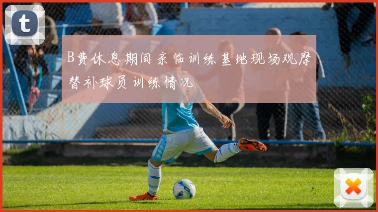 B费休息期间亲临训练基地现场观摩替补球员训练情况