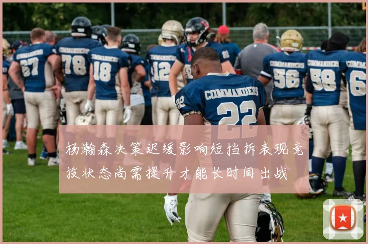 杨瀚森决策迟缓影响短挡拆表现竞技状态尚需提升才能长时间出战