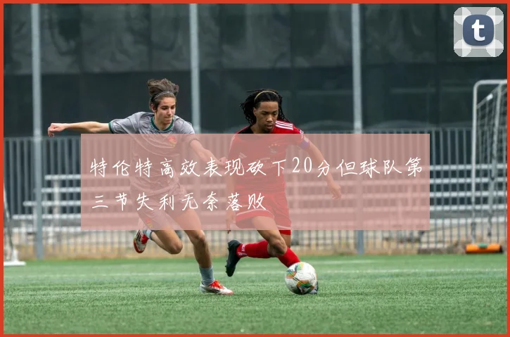 特伦特高效表现砍下20分但球队第三节失利无奈落败