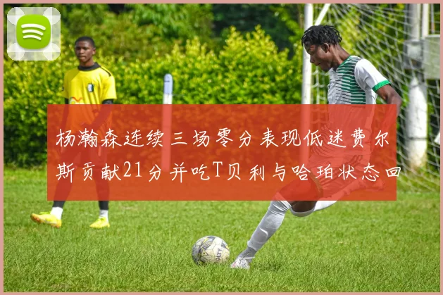 杨瀚森连续三场零分表现低迷费尔斯贡献21分并吃T贝利与哈珀状态回暖