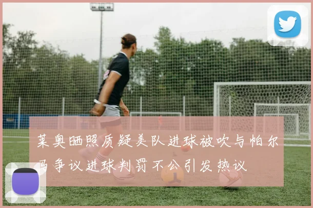 莱奥晒照质疑美队进球被吹与帕尔马争议进球判罚不公引发热议